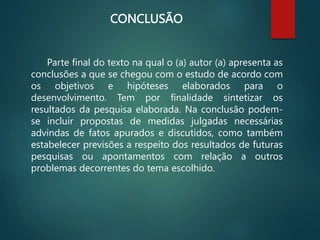 CONCLUSÃO
Parte final do texto na qual o (a) autor (a) apresenta as
conclusões a que se chegou com o estudo de acordo com
os objetivos e hipóteses elaborados para o
desenvolvimento. Tem por finalidade sintetizar os
resultados da pesquisa elaborada. Na conclusão podem-
se incluir propostas de medidas julgadas necessárias
advindas de fatos apurados e discutidos, como também
estabelecer previsões a respeito dos resultados de futuras
pesquisas ou apontamentos com relação a outros
problemas decorrentes do tema escolhido.
 