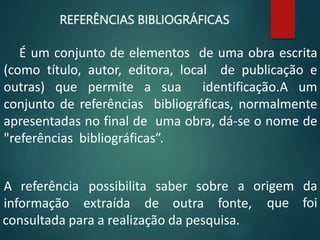 REFERÊNCIAS BIBLIOGRÁFICAS
É um conjunto de elementos de uma obra escrita
(como título, autor, editora, local de publicação e
outras) que permite a sua identificação.A um
conjunto de referências bibliográficas, normalmente
apresentadas no final de uma obra, dá-se o nome de
"referências bibliográficas”.
A referência possibilita saber sobre
informação extraída de outra fonte,
a origem da
que foi
consultada para a realização da pesquisa.
 