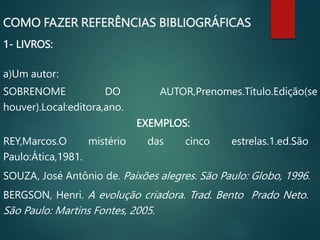 COMO FAZER REFERÊNCIAS BIBLIOGRÁFICAS
1- LIVROS:
a)Um autor:
SOBRENOME DO AUTOR,Prenomes.Título.Edição(se
houver).Local:editora,ano.
EXEMPLOS:
REY,Marcos.O mistério das cinco estrelas.1.ed.São
Paulo:Ática,1981.
SOUZA, José Antônio de. Paixões alegres. São Paulo: Globo, 1996.
BERGSON, Henri. A evolução criadora. Trad. Bento Prado Neto.
São Paulo: Martins Fontes, 2005.
 