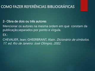 2- Obra de dois ou três autores
Mencionar os autores na mesma ordem em que constam da
publicação,separados por ponto e vírgula.
EX.:
CHEVALIER, Jean; GHEERBRANT, Alain. Dicionário de símbolos.
17. ed. Rio de Janeiro: José Olímpio, 2002.
COMO FAZER REFERÊNCIAS BIBLIOGRÁFICAS
 