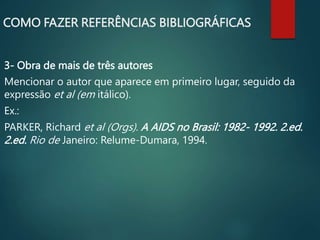 3- Obra de mais de três autores
Mencionar o autor que aparece em primeiro lugar, seguido da
expressão et al (em itálico).
Ex.:
PARKER, Richard et al (Orgs). A AIDS no Brasil: 1982- 1992. 2.ed.
2.ed. Rio de Janeiro: Relume-Dumara, 1994.
COMO FAZER REFERÊNCIAS BIBLIOGRÁFICAS
 