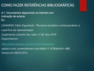 4.1- Documentos disponíveis na Internet com
indicação de autoria.
Ex.:
CAMARGO, Fábio Figueiredo. “Romance brasileiro contemporâneo: a
superfície da representação”.
Suplemento Literário Seo João, nº 02, Ano 2010.
Disponível em:
http://www.seojoao.com.br/revista/index.php?
option=com_content&view=article&id=1147&Itemid= 488.
Acesso em 08/02/2013.
COMO FAZER REFERÊNCIAS BIBLIOGRÁFICAS
 