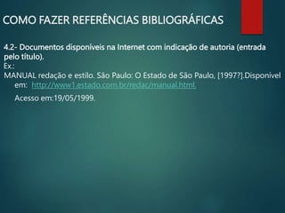 4.2- Documentos disponíveis na Internet com indicação de autoria (entrada
pelo título).
Ex.:
MANUAL redação e estilo. São Paulo: O Estado de São Paulo, [1997?].Disponível
em: http://www1.estado.com.br/redac/manual.html.
Acesso em:19/05/1999.
COMO FAZER REFERÊNCIAS BIBLIOGRÁFICAS
 