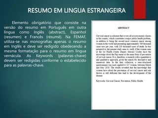 RESUMO EM LINGUA ESTRANGEIRA
Elemento obrigatório que consiste na
versão do resumo em Português em outra
língua como Inglês (abstract), Espanhol
(resumen) e Francês (résumé). Na FEMAF,
utiliza-se nas monografias apenas o resumo
em Inglês e deve ser redigido obedecendo a
mesma formatação para o resumo em língua
vernácula. As Keywords (palavras-chave)
devem ser redigidas conforme o estabelecido
para as palavras-chave.
 