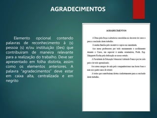 Elemento opcional contendo
palavras de reconhecimento à (s)
pessoa (s) e/ou instituição (ões) que
contribuíram de maneira relevante
para a realização do trabalho. Deve ser
apresentado em folha distinta, assim
como os elementos anteriores. A
palavra “agradecimentos” deve estar
em caixa alta, centralizada e em
negrito
AGRADECIMENTOS
 