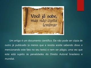 Um artigo é um documento científico. Ele não pode ser cópia de
outro já publicado (a menos que a revista aceite sabendo disso e
mencionando este fato no seu texto) e nem ser plágio, uma vez que
este está sujeito às penalidades do Direito Autoral brasileiro e
mundial.
 