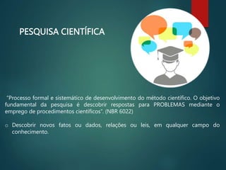 PESQUISA CIENTÍFICA
“Processo formal e sistemático de desenvolvimento do método científico. O objetivo
fundamental da pesquisa é descobrir respostas para PROBLEMAS mediante o
emprego de procedimentos científicos”. (NBR 6022)
o Descobrir novos fatos ou dados, relações ou leis, em qualquer campo do
conhecimento.
 