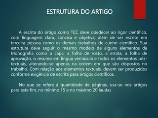 ESTRUTURA DO ARTIGO
A escrita do artigo como TCC deve obedecer ao rigor científico,
com linguagem clara, concisa e objetiva, além de ser escrito em
terceira pessoa como os demais trabalhos de cunho científico. Sua
estrutura deve seguir o mesmo modelo de alguns elementos da
Monografia como a capa, a folha de rosto, a errata, a folha de
aprovação, o resumo em língua vernácula e todos os elementos pós-
textuais, alterando-se apenas na ordem em que são dispostos no
trabalho. Com relação aos elementos textuais, devem ser produzidos
conforme exigência de escrita para artigos científicos.
No que se refere à quantidade de páginas, usa-se nos artigos
para este fim, no mínimo 15 e no máximo 20 laudas
 