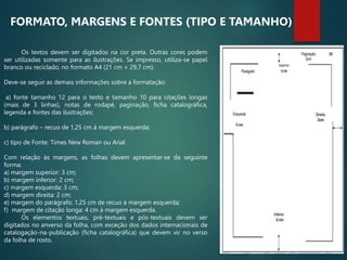 Os textos devem ser digitados na cor preta. Outras cores podem
ser utilizadas somente para as ilustrações. Se impresso, utiliza-se papel
branco ou reciclado, no formato A4 (21 cm × 29,7 cm).
Deve-se seguir as demais informações sobre a formatação:
a) fonte tamanho 12 para o texto e tamanho 10 para citações longas
(mais de 3 linhas), notas de rodapé, paginação, ficha catalográfica,
legenda e fontes das ilustrações;
b) parágrafo – recuo de 1,25 cm à margem esquerda;
c) tipo de Fonte: Times New Roman ou Arial
Com relação às margens, as folhas devem apresentar-se da seguinte
forma:
a) margem superior: 3 cm;
b) margem inferior: 2 cm;
c) margem esquerda: 3 cm;
d) margem direita: 2 cm;
e) margem do parágrafo: 1,25 cm de recuo à margem esquerda;
f) margem de citação longa: 4 cm à margem esquerda.
Os elementos textuais, pré-textuais e pós-textuais devem ser
digitados no anverso da folha, com exceção dos dados internacionais de
catalogação-na-publicação (ficha catalográfica) que devem vir no verso
da folha de rosto.
FORMATO, MARGENS E FONTES (TIPO E TAMANHO)
 