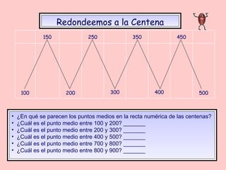 Redondeemos a la Centena ¿En qué se parecen los puntos medios en la recta numérica de las centenas? ¿Cuál es el punto medio entre 100 y 200? _______ ¿Cuál es el punto medio entre 200 y 300? _______ ¿Cuál es el punto medio entre 400 y 500? _______ ¿Cuál es el punto medio entre 700 y 800? _______ ¿Cuál es el punto medio entre 800 y 900? _______ 500 400 300 200 100 450 350 250 150 
