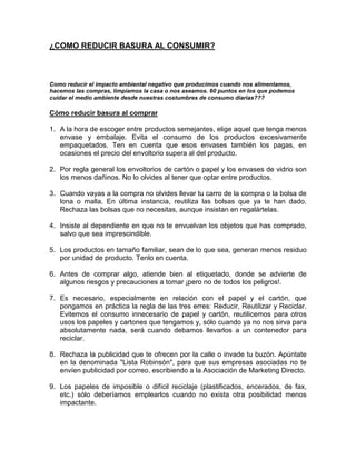 ¿COMO REDUCIR BASURA AL CONSUMIR?



Como reducir el impacto ambiental negativo que producimos cuando nos alimentamos,
hacemos las compras, limpiamos la casa o nos aseamos. 60 puntos en los que podemos
cuidar el medio ambiente desde nuestras costumbres de consumo diarias???

Cómo reducir basura al comprar

1. A la hora de escoger entre productos semejantes, elige aquel que tenga menos
   envase y embalaje. Evita el consumo de los productos excesivamente
   empaquetados. Ten en cuenta que esos envases también los pagas, en
   ocasiones el precio del envoltorio supera al del producto.

2. Por regla general los envoltorios de cartón o papel y los envases de vidrio son
   los menos dañinos. No lo olvides al tener que optar entre productos.

3. Cuando vayas a la compra no olvides llevar tu carro de la compra o la bolsa de
   lona o malla. En última instancia, reutiliza las bolsas que ya te han dado.
   Rechaza las bolsas que no necesitas, aunque insistan en regalártelas.

4. Insiste al dependiente en que no te envuelvan los objetos que has comprado,
   salvo que sea imprescindible.

5. Los productos en tamaño familiar, sean de lo que sea, generan menos residuo
   por unidad de producto. Tenlo en cuenta.

6. Antes de comprar algo, atiende bien al etiquetado, donde se advierte de
   algunos riesgos y precauciones a tomar ¡pero no de todos los peligros!.

7. Es necesario, especialmente en relación con el papel y el cartón, que
   pongamos en práctica la regla de las tres erres: Reducir, Reutilizar y Reciclar.
   Evitemos el consumo innecesario de papel y cartón, reutilicemos para otros
   usos los papeles y cartones que tengamos y, sólo cuando ya no nos sirva para
   absolutamente nada, será cuando debamos llevarlos a un contenedor para
   reciclar.

8. Rechaza la publicidad que te ofrecen por la calle o invade tu buzón. Apúntate
   en la denominada "Lista Robinsón", para que sus empresas asociadas no te
   envíen publicidad por correo, escribiendo a la Asociación de Marketing Directo.

9. Los papeles de imposible o difícil reciclaje (plastificados, encerados, de fax,
   etc.) sólo deberíamos emplearlos cuando no exista otra posibilidad menos
   impactante.
 