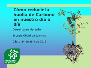 Cómo reducir la
huella de Carbono
en nuestro día a
día
Daniel López Marijuán
Escuela Oficial de Idiomas
Cádiz, 24 de abril de 2019
 