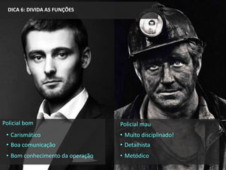DICA 6: DIVIDA AS FUNÇÕES
Policial mau
• Muito disciplinado!
• Detalhista
• Metódico
Policial bom
• Carismático
• Boa comunicação
• Bom conhecimento da operação
 