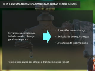 Ferramentas complexas e
trabalhosas de cobrança
geralmente geram...
DICA 9: USE UMA FERRAMENTA SIMPLES PARA COBRAR OS SEUS CLIENTES
• Inconstância na cobrança
• Dificuldade de seguir a régua
• Altas taxas de inadimplência
Teste o Nibo grátis por 30 dias e transforme a sua rotina!
 
