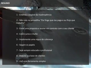 RESUMO
1 - Entenda a espiral da inadimplência
3 - Envie uma proposta e assine um contrato com o seu cliente
4 - Cobre juros e multa
2 - Não caia na armadilha “Ele finge que me paga e eu finjo que
trabalho”
5 - Implemente uma régua de cobrança
6 - Separe os papéis
8 - Depure sua base de clientes
9 - Use uma ferramenta simples
7 - Seja sempre educado e profissional
 