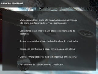 PRINCIPAIS MOTIVOS
• Muitos contadores ainda são percebidos como parceiros e
não como prestadores de serviços profissionais
• Clientes se acostumam a pagar em atraso ou por último
• Clientes “mal pagadores” não tem incentivo em se acertar
• Contadores raramente tem um processo estruturado de
cobrança
• Ferramentas de cobrança muito trabalhosas
• Ausência de colaboradores dedicados à função e treinados
 