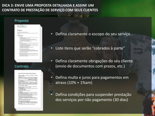 DICA 3: ENVIE UMA PROPOSTA DETALHADA E ASSINE UM
CONTRATO DE PRESTAÇÃO DE SERVIÇO COM SEUS CLIENTES
Proposta
Contrato
• Defina claramente o escopo do seu serviço
• Liste itens que serão “cobrados à parte”
• Defina claramente obrigações do seu cliente
(envio de documentos com prazos, etc.)
• Defina multa e juros para pagamentos em
atraso (10% + 1%am)
• Defina condições para suspender prestação
dos serviços por não pagamento (30 dias)
 