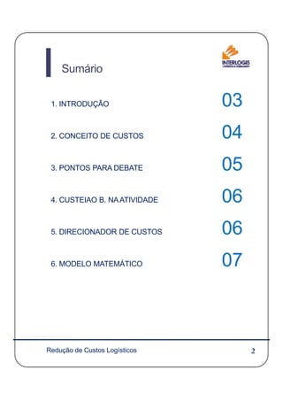 Sumário
1. INTRODUÇÃO 03
2. CONCEITO DE CUSTOS 04
3. PONTOS PARA DEBATE 05
4. CUSTEIAO B. NAATIVIDADE 06
2Redução de Custos Logísticos2
4. CUSTEIAO B. NAATIVIDADE 06
5. DIRECIONADOR DE CUSTOS 06
6. MODELO MATEMÁTICO 07
 