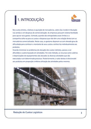 1. INTRODUÇÃO
Nos custos diretos, relativos à aquisição de mercadorias, sobre elas incidem tributação
nas vendas e em despesas de comercialização. As empresas possuem relativa facilidade
para apurar seus gastos. Contudo, quando são extrapolados esses limites e a
companhia volta-se para os custos e despesas que não têm uma relação direta com as
mercadorias comercializadas. Neste caso, os gestores deparam-se com elevado grau de
dificuldade para conhecer o montante de seus custos e atribuí-los individualmente aos
produtos.
Visando minimizar os problemas de alocação dos custos indiretos, passou a ser
difundido o custeio baseado em atividades. Por este método, os recursos como salários
e depreciações de equipamentos são alocados às diversas atividades que são
executadas num determinado processo. Posteriormente, o valor destas é direcionado
aos produtos em proporção à efetiva utilização das atividades pelos mesmos.
3Redução de Custos Logísticos
 