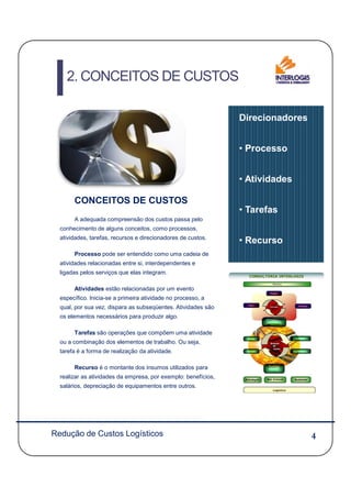 CONCEITOS DE CUSTOS
A adequada compreensão dos custos passa pelo
conhecimento de alguns conceitos, como processos,
atividades, tarefas, recursos e direcionadores de custos.
Direcionadores
• Processo
• Atividades
• Tarefas
• Recurso
2. CONCEITOS DE CUSTOS
4
Processo pode ser entendido como uma cadeia de
atividades relacionadas entre si, interdependentes e
ligadas pelos serviços que elas integram.
Atividades estão relacionadas por um evento
específico. Inicia-se a primeira atividade no processo, a
qual, por sua vez, dispara as subseqüentes. Atividades são
os elementos necessários para produzir algo.
Tarefas são operações que compõem uma atividade
ou a combinação dos elementos de trabalho. Ou seja,
tarefa é a forma de realização da atividade.
Recurso é o montante dos insumos utilizados para
realizar as atividades da empresa, por exemplo: benefícios,
salários, depreciação de equipamentos entre outros.
Redução de Custos Logísticos
 