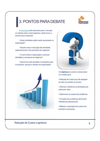 A Interlogis está colocando para o mercado
um debate sobre custos logísticos, desta forma, o
evento busca responder
• Quais atividades estão sendo executadas na
organização?
• Quanto custa a execução das atividades
organizacionais e dos processos de negócios?
• O que motiva a organização a executar
atividades e processos de negócios?
• Quanto de cada atividade é necessário para
os produtos, serviços e clientes da organização?
3. PONTOS PARADEBATE
55
Os objetivos do evento é desenvolver
um modelo para:
• Redução de custos que não agregam
de valor ao produto ou serviço;
• Otimizar a eficiência as atividades que
adicionam valor;
• Determinar as causas dos problemas
• Correção dos problemas eliminando
ineficiências operacionais;
• Melhorar a alocação dos custos aos
produtos e processos.
Redução de Custos Logísticos
 