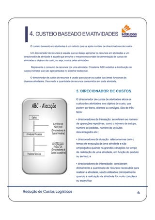 O custeio baseado em atividades é um método que se apóia na idéia de direcionadores de custos
Um direcionador de recursos é aquele que se deseja apropriar os recursos em atividades e um
direcionador da atividade é aquele que envolve o mecanismo contábil de alimentação de custos de
atividades a objetos de custo, ou seja, custos pelas atividades.
Representa o consumo de recursos por uma atividade. O sistema ABC substitui a distribuição de
custos indiretos que são apresentados no sistema tradicional.
O direcionador de custos de recursos é usado para alocar os custos das áreas funcionais às
diversas atividades. Visa medir a quantidade de recursos consumidos em cada atividade.
O direcionador de custos de atividades aloca os
custos das atividades aos objetos de custo, que
podem ser bens, clientes ou serviços. São de três
4. CUSTEIO BASEADO EMATIVIDADES
6
tipos:
• direcionadores de transação: se referem ao número
de operações repetitivas, como o número de setups,
número de pedidos, número de veículos
descarregados etc.;
• direcionadores de duração: relacionam-se com o
tempo de execução de uma atividade e são
empregados quando há grandes variações no tempo
de realização de uma atividade, em função do produto
ou serviço; e
• direcionadores de intensidade: consideram
diretamente a quantidade de recursos necessária para
realizar a atividade, sendo utilizados principalmente
quando a realização da atividade for muito complexa
ou específica
Redução de Custos Logísticos
 
