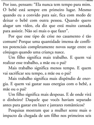 Por isso, pensam: “Ela nunca tem tempo para mim.
O bebê está sempre em primeiro lugar. Mesmo
quando eu a convido para sair, fica com medo de
deixar o bebê com outra pessoa. Quando quero
alugar um vídeo, ela diz que está muito cansada
para assistir. Não sei mais o que fazer”.
Por que esse tipo de crise no casamento é tão
comum? Porque uma quantidade imensa de confli-
tos potenciais completamente novos surge entre os
cônjuges quando uma criança nasce.
Um filho significa mais trabalho. E quem vai
realizar esse trabalho, a mãe ou o pai?
Mais trabalho significa menos tempo. E quem
vai sacrificar seu tempo, a mãe ou o pai?
Mais trabalho significa mais dispêndio de ener-
gia. E quem vai gastar suas energias com o bebê, a
mãe ou o pai?
Um filho significa mais despesas. E de onde virá
o dinheiro? Daquele que vocês haviam separado
antes para gastar em lazer e jantares românticos?
Pesquisas mostram que a mulher sente mais o
impacto da chegada de um filho nos primeiros seis
10/117
 