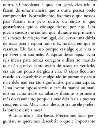 outro. O problema é que, em geral, eles não o
fazem de uma maneira que a outra pessoa pode
compreender. Normalmente, fazemos o que nossos
pais faziam um pelo outro, ou então o que
gostaríamos que o cônjuge fizesse por nós. Um
jovem casado me contou que, durante os primeiros
seis meses de relação conjugal, ele levava uma dúzia
de rosas para a esposa todo mês, na data em que se
casaram. Ele fazia isso porque era algo que vira o
pai fazer por sua mãe. A esposa desse rapaz levou
seis meses para tomar coragem e dizer ao marido
que não gostava tanto assim de rosas; na verdade,
era até um pouco alérgica a elas. O rapaz ficou ar-
rasado ao descobrir que algo tão importante para a
mãe dele não era tão significativo para sua esposa.
Uma jovem esposa serviu o café da manhã ao mar-
ido na cama todos os sábados durante o primeiro
mês do casamento porque a mãe dela fazia a mesma
coisa em casa. Mais tarde, descobriu que ele prefer-
ia tomar o café à mesa.
A sinceridade não basta. Precisamos fazer per-
guntas, se queremos descobrir o que é importante
100/117
 
