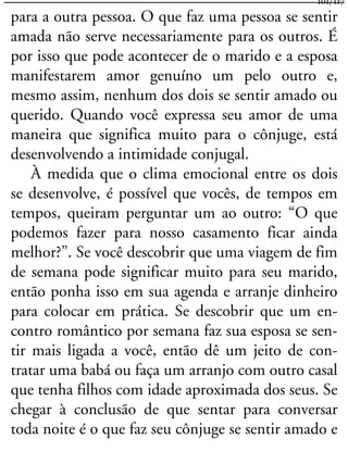 para a outra pessoa. O que faz uma pessoa se sentir
amada não serve necessariamente para os outros. É
por isso que pode acontecer de o marido e a esposa
manifestarem amor genuíno um pelo outro e,
mesmo assim, nenhum dos dois se sentir amado ou
querido. Quando você expressa seu amor de uma
maneira que significa muito para o cônjuge, está
desenvolvendo a intimidade conjugal.
À medida que o clima emocional entre os dois
se desenvolve, é possível que vocês, de tempos em
tempos, queiram perguntar um ao outro: “O que
podemos fazer para nosso casamento ficar ainda
melhor?”. Se você descobrir que uma viagem de fim
de semana pode significar muito para seu marido,
então ponha isso em sua agenda e arranje dinheiro
para colocar em prática. Se descobrir que um en-
contro romântico por semana faz sua esposa se sen-
tir mais ligada a você, então dê um jeito de con-
tratar uma babá ou faça um arranjo com outro casal
que tenha filhos com idade aproximada dos seus. Se
chegar à conclusão de que sentar para conversar
toda noite é o que faz seu cônjuge se sentir amado e
101/117
 