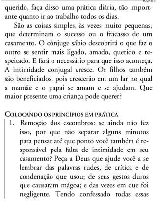 querido, faça disso uma prática diária, tão import-
ante quanto ir ao trabalho todos os dias.
São as coisas simples, às vezes muito pequenas,
que determinam o sucesso ou o fracasso de um
casamento. O cônjuge sábio descobrirá o que faz o
outro se sentir mais ligado, amado, querido e re-
speitado. E fará o necessário para que isso aconteça.
A intimidade conjugal cresce. Os filhos também
são beneficiados, pois crescerão em um lar no qual
a mamãe e o papai se amam e se ajudam. Que
maior presente uma criança pode querer?
COLOCANDO OS PRINCÍPIOS EM PRÁTICA
1. Remoção dos escombros: se ainda não fez
isso, por que não separar alguns minutos
para pensar até que ponto você também é re-
sponsável pela falta de intimidade em seu
casamento? Peça a Deus que ajude você a se
lembrar das palavras rudes, de crítica e de
condenação que usou; de seus gestos duros
que causaram mágoa; e das vezes em que foi
negligente. Tendo confessado todas essas
102/117
 