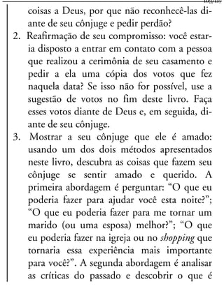coisas a Deus, por que não reconhecê-las di-
ante de seu cônjuge e pedir perdão?
2. Reafirmação de seu compromisso: você estar-
ia disposto a entrar em contato com a pessoa
que realizou a cerimônia de seu casamento e
pedir a ela uma cópia dos votos que fez
naquela data? Se isso não for possível, use a
sugestão de votos no fim deste livro. Faça
esses votos diante de Deus e, em seguida, di-
ante de seu cônjuge.
3. Mostrar a seu cônjuge que ele é amado:
usando um dos dois métodos apresentados
neste livro, descubra as coisas que fazem seu
cônjuge se sentir amado e querido. A
primeira abordagem é perguntar: “O que eu
poderia fazer para ajudar você esta noite?”;
“O que eu poderia fazer para me tornar um
marido (ou uma esposa) melhor?”; “O que
eu poderia fazer na igreja ou no shopping que
tornaria essa experiência mais importante
para você?”. A segunda abordagem é analisar
as críticas do passado e descobrir o que é
103/117
 
