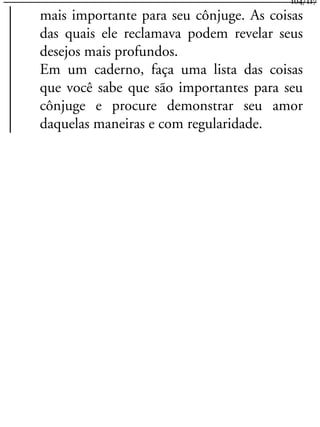 mais importante para seu cônjuge. As coisas
das quais ele reclamava podem revelar seus
desejos mais profundos.
Em um caderno, faça uma lista das coisas
que você sabe que são importantes para seu
cônjuge e procure demonstrar seu amor
daquelas maneiras e com regularidade.
104/117
 