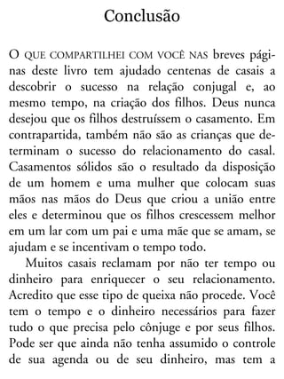 Conclusão
O QUE COMPARTILHEI COM VOCÊ NAS breves pági-
nas deste livro tem ajudado centenas de casais a
descobrir o sucesso na relação conjugal e, ao
mesmo tempo, na criação dos filhos. Deus nunca
desejou que os filhos destruíssem o casamento. Em
contrapartida, também não são as crianças que de-
terminam o sucesso do relacionamento do casal.
Casamentos sólidos são o resultado da disposição
de um homem e uma mulher que colocam suas
mãos nas mãos do Deus que criou a união entre
eles e determinou que os filhos crescessem melhor
em um lar com um pai e uma mãe que se amam, se
ajudam e se incentivam o tempo todo.
Muitos casais reclamam por não ter tempo ou
dinheiro para enriquecer o seu relacionamento.
Acredito que esse tipo de queixa não procede. Você
tem o tempo e o dinheiro necessários para fazer
tudo o que precisa pelo cônjuge e por seus filhos.
Pode ser que ainda não tenha assumido o controle
de sua agenda ou de seu dinheiro, mas tem a
 