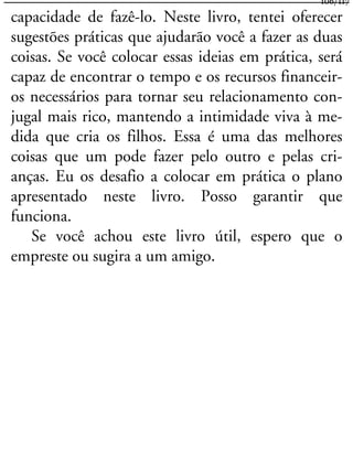 capacidade de fazê-lo. Neste livro, tentei oferecer
sugestões práticas que ajudarão você a fazer as duas
coisas. Se você colocar essas ideias em prática, será
capaz de encontrar o tempo e os recursos financeir-
os necessários para tornar seu relacionamento con-
jugal mais rico, mantendo a intimidade viva à me-
dida que cria os filhos. Essa é uma das melhores
coisas que um pode fazer pelo outro e pelas cri-
anças. Eu os desafio a colocar em prática o plano
apresentado neste livro. Posso garantir que
funciona.
Se você achou este livro útil, espero que o
empreste ou sugira a um amigo.
106/117
 
