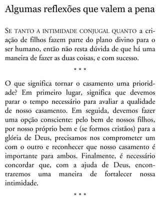 Algumas reflexões que valem a pena
SE TANTO A INTIMIDADE CONJUGAL QUANTO a cri-
ação de filhos fazem parte do plano divino para o
ser humano, então não resta dúvida de que há uma
maneira de fazer as duas coisas, e com sucesso.
* * *
O que significa tornar o casamento uma priorid-
ade? Em primeiro lugar, significa que devemos
parar o tempo necessário para avaliar a qualidade
de nosso casamento. Em seguida, devemos fazer
uma opção consciente: pelo bem de nossos filhos,
por nosso próprio bem e (se formos cristãos) para a
glória de Deus, precisamos nos comprometer um
com o outro e reconhecer que nosso casamento é
importante para ambos. Finalmente, é necessário
concordar que, com a ajuda de Deus, encon-
traremos uma maneira de fortalecer nossa
intimidade.
* * *
 