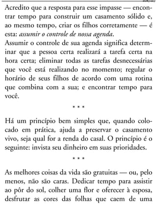 Acredito que a resposta para esse impasse — encon-
trar tempo para construir um casamento sólido e,
ao mesmo tempo, criar os filhos corretamente — é
esta: assumir o controle de nossa agenda.
Assumir o controle de sua agenda significa determ-
inar que a pessoa certa realizará a tarefa certa na
hora certa; eliminar todas as tarefas desnecessárias
que você está realizando no momento; regular o
horário de seus filhos de acordo com uma rotina
que combina com a sua; e encontrar tempo para
você.
* * *
Há um princípio bem simples que, quando colo-
cado em prática, ajuda a preservar o casamento
vivo, seja qual for a renda do casal. O princípio é o
seguinte: invista seu dinheiro em suas prioridades.
* * *
As melhores coisas da vida são gratuitas — ou, pelo
menos, não são caras. Dedicar tempo para assistir
ao pôr do sol, colher uma flor e oferecer à esposa,
desfrutar as cores das folhas que caem de uma
108/117
 