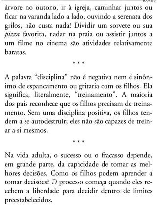 árvore no outono, ir à igreja, caminhar juntos ou
ficar na varanda lado a lado, ouvindo a serenata dos
grilos, não custa nada! Dividir um sorvete ou sua
pizza favorita, nadar na praia ou assistir juntos a
um filme no cinema são atividades relativamente
baratas.
* * *
A palavra “disciplina” não é negativa nem é sinôn-
imo de espancamento ou gritaria com os filhos. Ela
significa, literalmente, “treinamento”. A maioria
dos pais reconhece que os filhos precisam de treina-
mento. Sem uma disciplina positiva, os filhos ten-
dem a se autodestruir; eles não são capazes de trein-
ar a si mesmos.
* * *
Na vida adulta, o sucesso ou o fracasso depende,
em grande parte, da capacidade de tomar as mel-
hores decisões. Como os filhos podem aprender a
tomar decisões? O processo começa quando eles re-
cebem a liberdade para decidir dentro de limites
preestabelecidos.
109/117
 