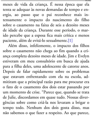 meses de vida da criança. É nessa época que ela
tenta se adequar às novas demandas de tempo e en-
ergia, ao passo que o pai reconhece mais in-
tensamente o impacto do nascimento do filho
sobre o casamento na faixa de seis a dezoito meses
de idade da criança. Durante esse período, o mar-
ido percebe que a esposa fica mais crítica e menos
paciente, além de evitá-lo sexualmente.[1]
Além disso, infelizmente, o impacto dos filhos
sobre o casamento não chega ao fim quando a cri-
ança completa dezoito meses de idade. Jim e Evelyn
estiveram em meu consultório em busca de ajuda
para a filha deles, uma adolescente de catorze anos.
Depois de falar rapidamente sobre os problemas
que estavam enfrentando com ela na escola, ad-
mitiram que a principal razão para me procurar era
o fato de o casamento dos dois estar passando por
um momento de crise. “Parece que, quando se trata
de Julie, discordamos em quase tudo. Nossas diver-
gências sobre como criá-la nos levaram a brigar o
tempo todo. Nenhum dos dois gosta disso, mas
não sabemos o que fazer a respeito. Ao que parece,
11/117
 