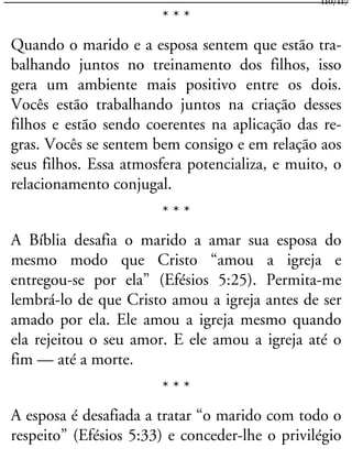 * * *
Quando o marido e a esposa sentem que estão tra-
balhando juntos no treinamento dos filhos, isso
gera um ambiente mais positivo entre os dois.
Vocês estão trabalhando juntos na criação desses
filhos e estão sendo coerentes na aplicação das re-
gras. Vocês se sentem bem consigo e em relação aos
seus filhos. Essa atmosfera potencializa, e muito, o
relacionamento conjugal.
* * *
A Bíblia desafia o marido a amar sua esposa do
mesmo modo que Cristo “amou a igreja e
entregou-se por ela” (Efésios 5:25). Permita-me
lembrá-lo de que Cristo amou a igreja antes de ser
amado por ela. Ele amou a igreja mesmo quando
ela rejeitou o seu amor. E ele amou a igreja até o
fim — até a morte.
* * *
A esposa é desafiada a tratar “o marido com todo o
respeito” (Efésios 5:33) e conceder-lhe o privilégio
110/117
 