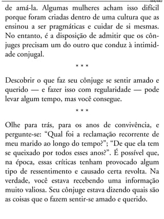 de amá-la. Algumas mulheres acham isso difícil
porque foram criadas dentro de uma cultura que as
ensinou a ser pragmáticas e cuidar de si mesmas.
No entanto, é a disposição de admitir que os côn-
juges precisam um do outro que conduz à intimid-
ade conjugal.
* * *
Descobrir o que faz seu cônjuge se sentir amado e
querido — e fazer isso com regularidade — pode
levar algum tempo, mas você consegue.
* * *
Olhe para trás, para os anos de convivência, e
pergunte-se: “Qual foi a reclamação recorrente de
meu marido ao longo do tempo?”; “De que ela tem
se queixado por todos esses anos?”. É possível que,
na época, essas críticas tenham provocado algum
tipo de ressentimento e causado certa revolta. Na
verdade, você estava recebendo uma informação
muito valiosa. Seu cônjuge estava dizendo quais são
as coisas que o fazem sentir-se amado e querido.
111/117
 