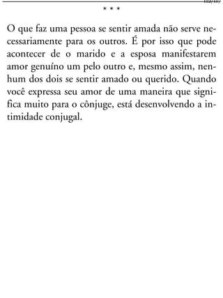 * * *
O que faz uma pessoa se sentir amada não serve ne-
cessariamente para os outros. É por isso que pode
acontecer de o marido e a esposa manifestarem
amor genuíno um pelo outro e, mesmo assim, nen-
hum dos dois se sentir amado ou querido. Quando
você expressa seu amor de uma maneira que signi-
fica muito para o cônjuge, está desenvolvendo a in-
timidade conjugal.
112/117
 