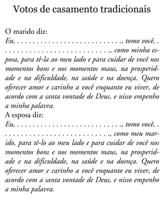 Votos de casamento tradicionais
O marido diz:
Eu, . . . . . . . . . . . . . . . . . . . . . . . . . . ., tomo você, .
. . . . . . . . . . . . . . . . . . . . . . . . . ., como minha es-
posa, para tê-la ao meu lado e para cuidar de você nos
momentos bons e nos momentos maus, na prosperid-
ade e na dificuldade, na saúde e na doença. Quero
oferecer amor e carinho a você enquanto eu viver, de
acordo com a santa vontade de Deus, e nisso empenho
a minha palavra.
A esposa diz:
Eu, . . . . . . . . . . . . . . . . . . . . . . . . . . ., tomo você, .
. . . . . . . . . . . . . . . . . . . . . . . . . ., como meu mar-
ido, para tê-lo ao meu lado e para cuidar de você nos
momentos bons e nos momentos maus, na prosperid-
ade e na dificuldade, na saúde e na doença. Quero
oferecer amor e carinho a você enquanto eu viver, de
acordo com a santa vontade de Deus, e nisso empenho
a minha palavra.
 