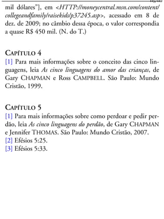 mil dólares”], em <HTTP://moneycentral.msn.com/content/
collegeandfamily/raisekids/p37245.asp>, acessado em 8 de
dez. de 2009; no câmbio dessa época, o valor correspondia
a quase R$ 450 mil. (N. do T.)
CAPÍTULO 4
[1] Para mais informações sobre o conceito das cinco lin-
guagens, leia As cinco linguagens do amor das crianças, de
Gary CHAPMAN e Ross CAMPBELL. São Paulo: Mundo
Cristão, 1999.
CAPÍTULO 5
[1] Para mais informações sobre como perdoar e pedir per-
dão, leia As cinco linguagens do perdão, de Gary CHAPMAN
e Jennifer THOMAS. São Paulo: Mundo Cristão, 2007.
[2] Efésios 5:25.
[3] Efésios 5:33.
115/117
 