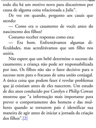 todo dia há um motivo novo para discutirmos por
causa de alguma coisa relacionada a Julie”.
De vez em quando, pergunto aos casais que
atendo:
— Como era o casamento de vocês antes do
nascimento dos filhos?
Costumo receber respostas como esta:
— Era bom. Enfrentávamos algumas di-
ficuldades, mas acreditávamos que um filho nos
uniria.
Não espere que um bebê determine o sucesso do
casamento; a criança não pode ser responsabilizada
por isso. Os filhos não são o fator decisivo para o
sucesso nem para o fracasso de uma união conjugal.
A única coisa que podem fazer é revelar problemas
que já existiam antes de eles nascerem. Um estudo
de dez anos conduzido por Carolyn e Philip Cowan
mostrou que “a informação mais importante para
prever o comportamento dos homens e das mul-
heres quando se tornarem pais é identificar sua
maneira de agir antes de iniciar a jornada da criação
dos filhos”.[2]
12/117
 