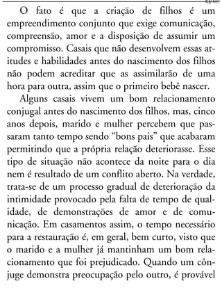 O fato é que a criação de filhos é um
empreendimento conjunto que exige comunicação,
compreensão, amor e a disposição de assumir um
compromisso. Casais que não desenvolvem essas at-
itudes e habilidades antes do nascimento dos filhos
não podem acreditar que as assimilarão de uma
hora para outra, assim que o primeiro bebê nascer.
Alguns casais vivem um bom relacionamento
conjugal antes do nascimento dos filhos, mas, cinco
anos depois, marido e mulher percebem que pas-
saram tanto tempo sendo “bons pais” que acabaram
permitindo que a própria relação deteriorasse. Esse
tipo de situação não acontece da noite para o dia
nem é resultado de um conflito aberto. Na verdade,
trata-se de um processo gradual de deterioração da
intimidade provocado pela falta de tempo de qual-
idade, de demonstrações de amor e de comu-
nicação. Em casamentos assim, o tempo necessário
para a restauração é, em geral, bem curto, visto que
o marido e a mulher já mantinham um bom rela-
cionamento que foi prejudicado. Quando um côn-
juge demonstra preocupação pelo outro, é provável
13/117
 