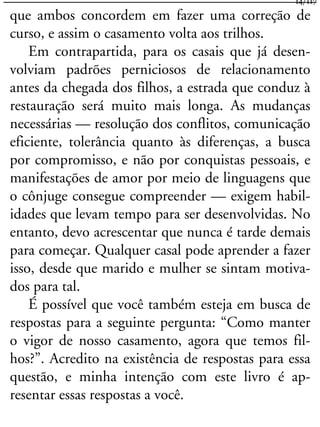 que ambos concordem em fazer uma correção de
curso, e assim o casamento volta aos trilhos.
Em contrapartida, para os casais que já desen-
volviam padrões perniciosos de relacionamento
antes da chegada dos filhos, a estrada que conduz à
restauração será muito mais longa. As mudanças
necessárias — resolução dos conflitos, comunicação
eficiente, tolerância quanto às diferenças, a busca
por compromisso, e não por conquistas pessoais, e
manifestações de amor por meio de linguagens que
o cônjuge consegue compreender — exigem habil-
idades que levam tempo para ser desenvolvidas. No
entanto, devo acrescentar que nunca é tarde demais
para começar. Qualquer casal pode aprender a fazer
isso, desde que marido e mulher se sintam motiva-
dos para tal.
É possível que você também esteja em busca de
respostas para a seguinte pergunta: “Como manter
o vigor de nosso casamento, agora que temos fil-
hos?”. Acredito na existência de respostas para essa
questão, e minha intenção com este livro é ap-
resentar essas respostas a você.
14/117
 