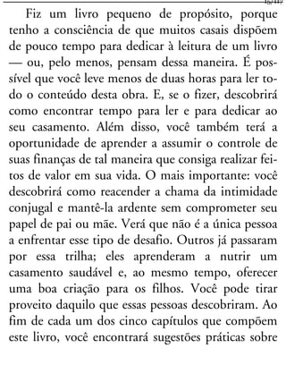 Fiz um livro pequeno de propósito, porque
tenho a consciência de que muitos casais dispõem
de pouco tempo para dedicar à leitura de um livro
— ou, pelo menos, pensam dessa maneira. É pos-
sível que você leve menos de duas horas para ler to-
do o conteúdo desta obra. E, se o fizer, descobrirá
como encontrar tempo para ler e para dedicar ao
seu casamento. Além disso, você também terá a
oportunidade de aprender a assumir o controle de
suas finanças de tal maneira que consiga realizar fei-
tos de valor em sua vida. O mais importante: você
descobrirá como reacender a chama da intimidade
conjugal e mantê-la ardente sem comprometer seu
papel de pai ou mãe. Verá que não é a única pessoa
a enfrentar esse tipo de desafio. Outros já passaram
por essa trilha; eles aprenderam a nutrir um
casamento saudável e, ao mesmo tempo, oferecer
uma boa criação para os filhos. Você pode tirar
proveito daquilo que essas pessoas descobriram. Ao
fim de cada um dos cinco capítulos que compõem
este livro, você encontrará sugestões práticas sobre
15/117
 