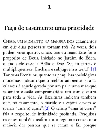 1
Faça do casamento uma prioridade
CHEGA UM MOMENTO NA MAIORIA DOS casamentos
em que duas pessoas se tornam três. Às vezes, dois
podem virar quatro, cinco, seis ou mais! Esse foi o
propósito de Deus, iniciado no Jardim do Éden,
quando ele disse a Adão e Eva: “Sejam férteis e
multipliquem-se! Encham e subjuguem a terra!”.[1]
Tanto as Escrituras quanto as pesquisas sociológicas
modernas indicam que o melhor ambiente para as
crianças é aquele gerado por um pai e uma mãe que
se amam e estão comprometidos um com o outro
para toda a vida. As Escrituras indicam também
que, no casamento, o marido e a esposa devem se
tornar “uma só carne”.[2] O termo “uma só carne”
fala a respeito de intimidade profunda. Pesquisas
recentes também reafirmam o seguinte conceito: a
maioria das pessoas que se casam o faz porque
 