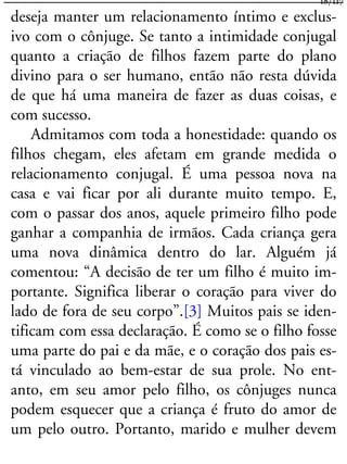 deseja manter um relacionamento íntimo e exclus-
ivo com o cônjuge. Se tanto a intimidade conjugal
quanto a criação de filhos fazem parte do plano
divino para o ser humano, então não resta dúvida
de que há uma maneira de fazer as duas coisas, e
com sucesso.
Admitamos com toda a honestidade: quando os
filhos chegam, eles afetam em grande medida o
relacionamento conjugal. É uma pessoa nova na
casa e vai ficar por ali durante muito tempo. E,
com o passar dos anos, aquele primeiro filho pode
ganhar a companhia de irmãos. Cada criança gera
uma nova dinâmica dentro do lar. Alguém já
comentou: “A decisão de ter um filho é muito im-
portante. Significa liberar o coração para viver do
lado de fora de seu corpo”.[3] Muitos pais se iden-
tificam com essa declaração. É como se o filho fosse
uma parte do pai e da mãe, e o coração dos pais es-
tá vinculado ao bem-estar de sua prole. No ent-
anto, em seu amor pelo filho, os cônjuges nunca
podem esquecer que a criança é fruto do amor de
um pelo outro. Portanto, marido e mulher devem
18/117
 