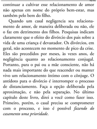 continuar a cultivar esse relacionamento de amor
não apenas em nome do próprio bem-estar, mas
também pelo bem do filho.
Quando um casal negligencia seu relaciona-
mento de amor, de maneira deliberada ou não, ele
o faz em detrimento dos filhos. Pesquisas indicam
claramente que o efeito do divórcio dos pais sobre a
vida de uma criança é devastador. Os divórcios, em
geral, não acontecem no momento de pico da crise.
Eles são precedidos por meses, às vezes anos, de
negligência quanto ao relacionamento conjugal.
Portanto, para o pai ou a mãe consciente, não há
nada mais importante do que reacender ou manter
vivo um relacionamento íntimo com o cônjuge. O
antídoto para o divórcio é interromper o processo
de distanciamento. Faça a opção deliberada pela
aproximação, e não pela separação. No último
capítulo deste livro, direi a você como fazer isso.
Primeiro, porém, o casal precisa se comprometer
com o processo, e isso é possível fazendo do
casamento uma prioridade.
19/117
 